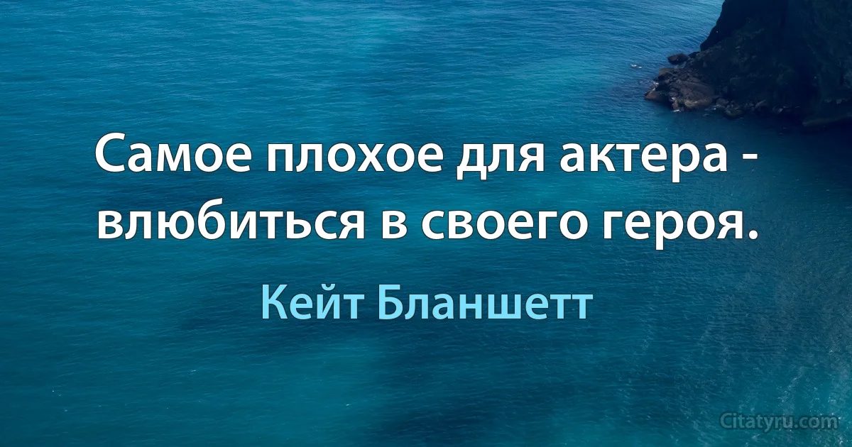 Самое плохое для актера - влюбиться в своего героя. (Кейт Бланшетт)