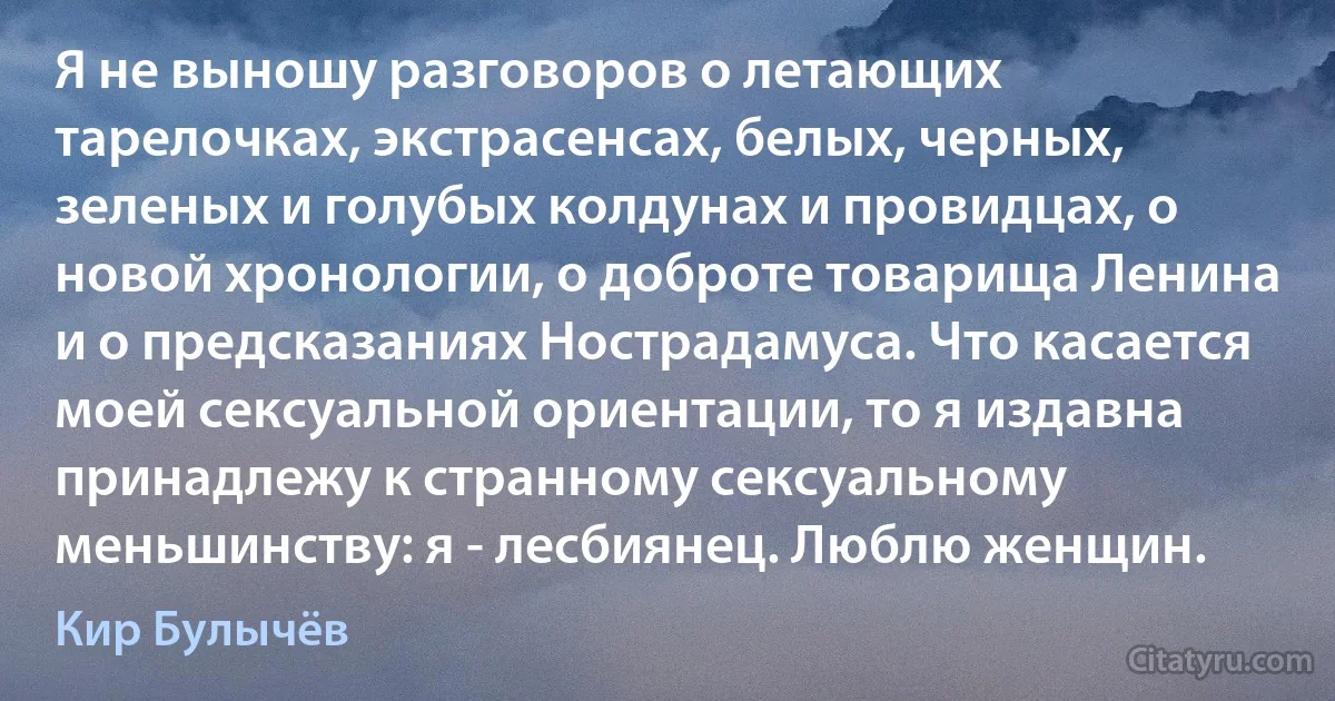 Я не выношу разговоров о летающих тарелочках, экстрасенсах, белых, черных, зеленых и голубых колдунах и провидцах, о новой хронологии, о доброте товарища Ленина и о предсказаниях Нострадамуса. Что касается моей сексуальной ориентации, то я издавна принадлежу к странному сексуальному меньшинству: я - лесбиянец. Люблю женщин. (Кир Булычёв)