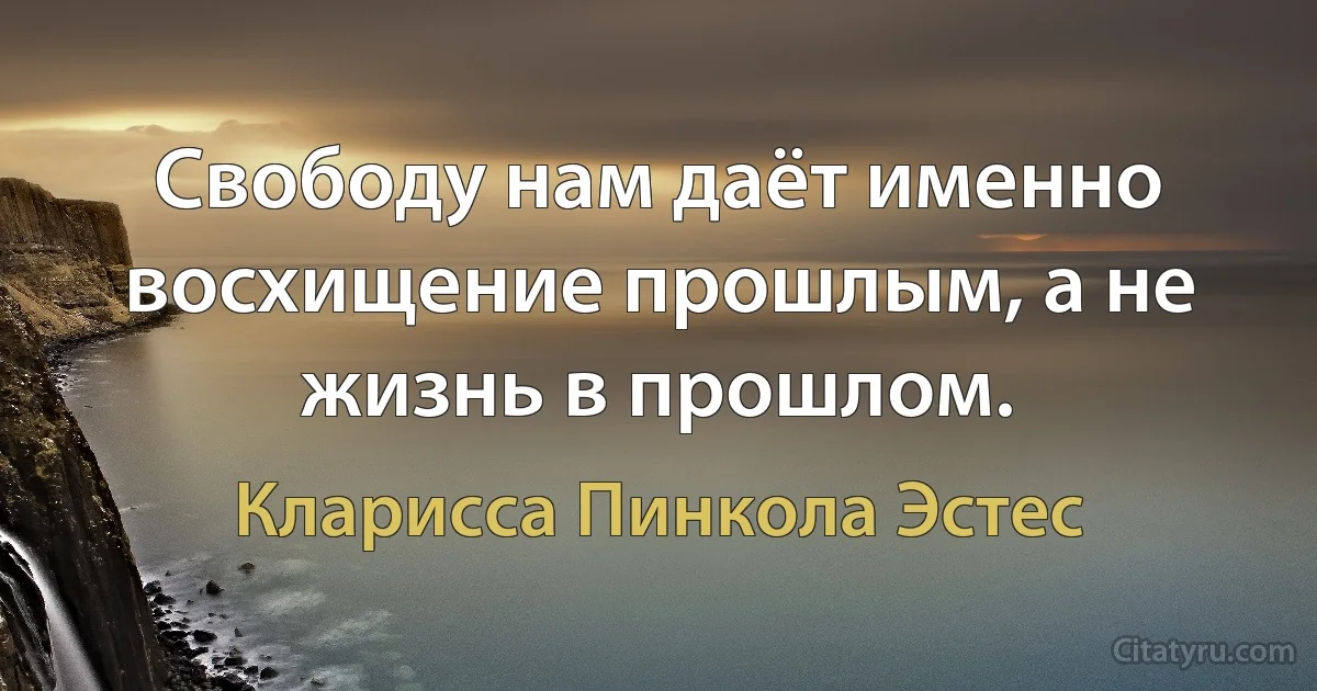 Свободу нам даёт именно восхищение прошлым, а не жизнь в прошлом. (Кларисса Пинкола Эстес)