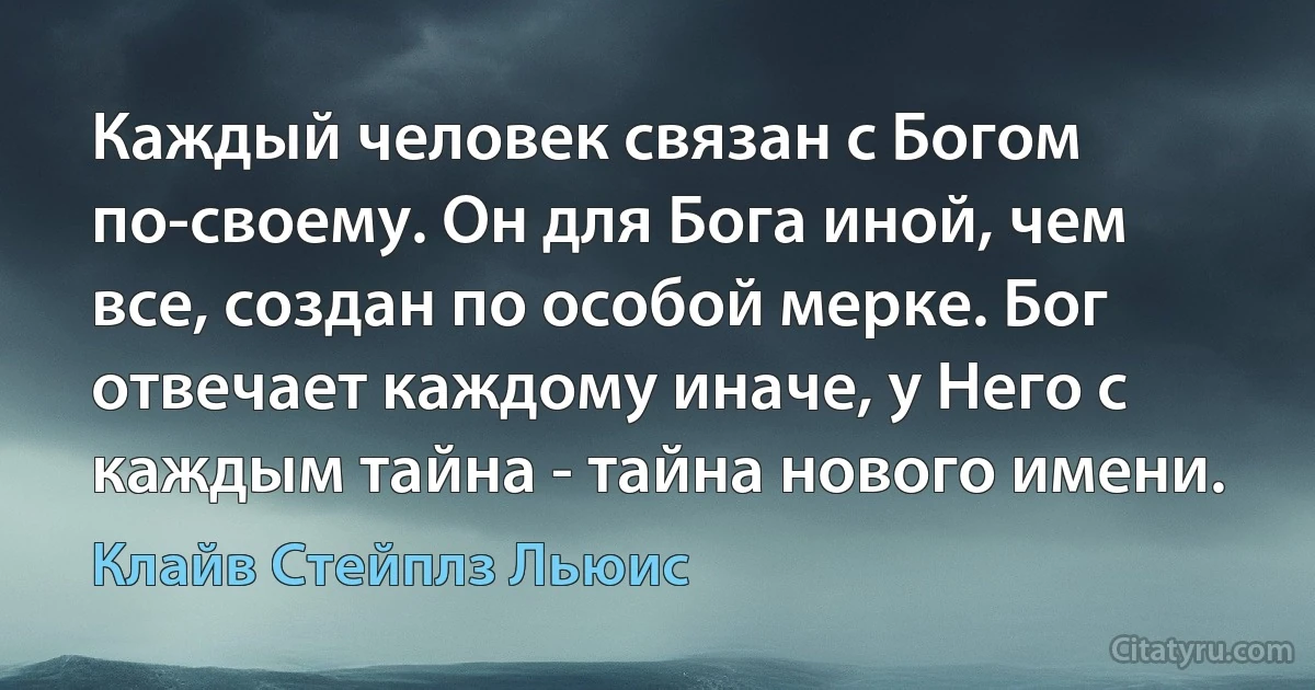 Каждый человек связан с Богом по-своему. Он для Бога иной, чем все, создан по особой мерке. Бог отвечает каждому иначе, у Него с каждым тайна - тайна нового имени. (Клайв Стейплз Льюис)