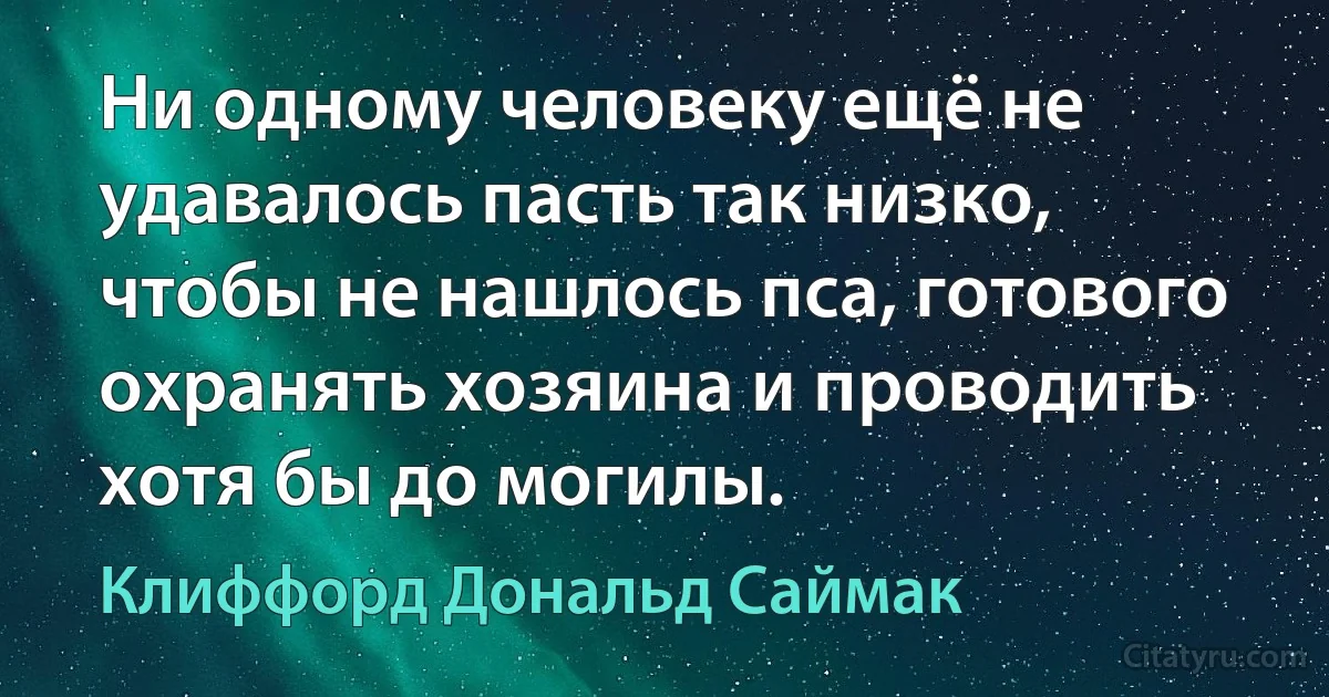 Ни одному человеку ещё не удавалось пасть так низко, чтобы не нашлось пса, готового охранять хозяина и проводить хотя бы до могилы. (Клиффорд Дональд Саймак)