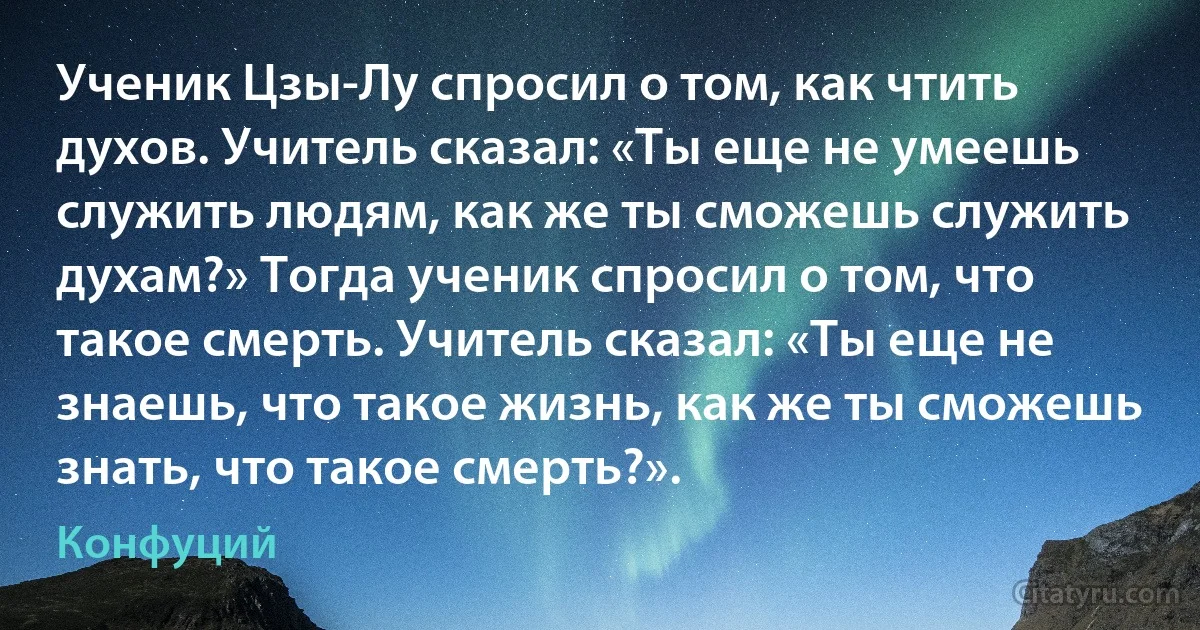 Ученик Цзы-Лу спросил о том, как чтить духов. Учитель сказал: «Ты еще не умеешь служить людям, как же ты сможешь служить духам?» Тогда ученик спросил о том, что такое смерть. Учитель сказал: «Ты еще не знаешь, что такое жизнь, как же ты сможешь знать, что такое смерть?». (Конфуций)