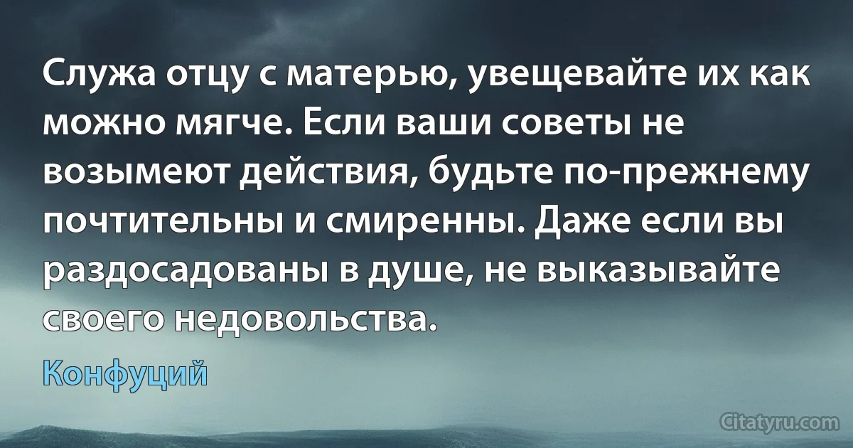 Служа отцу с матерью, увещевайте их как можно мягче. Если ваши советы не возымеют действия, будьте по-прежнему почтительны и смиренны. Даже если вы раздосадованы в душе, не выказывайте своего недовольства. (Конфуций)