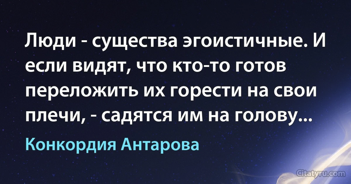 Люди - существа эгоистичные. И если видят, что кто-то готов переложить их горести на свои плечи, - садятся им на голову... (Конкордия Антарова)