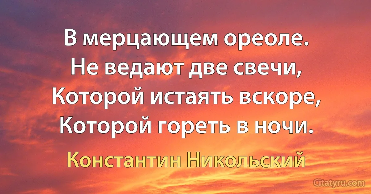 В мерцающем ореоле.
Не ведают две свечи, 
Которой истаять вскоре, 
Которой гореть в ночи. (Константин Никольский)