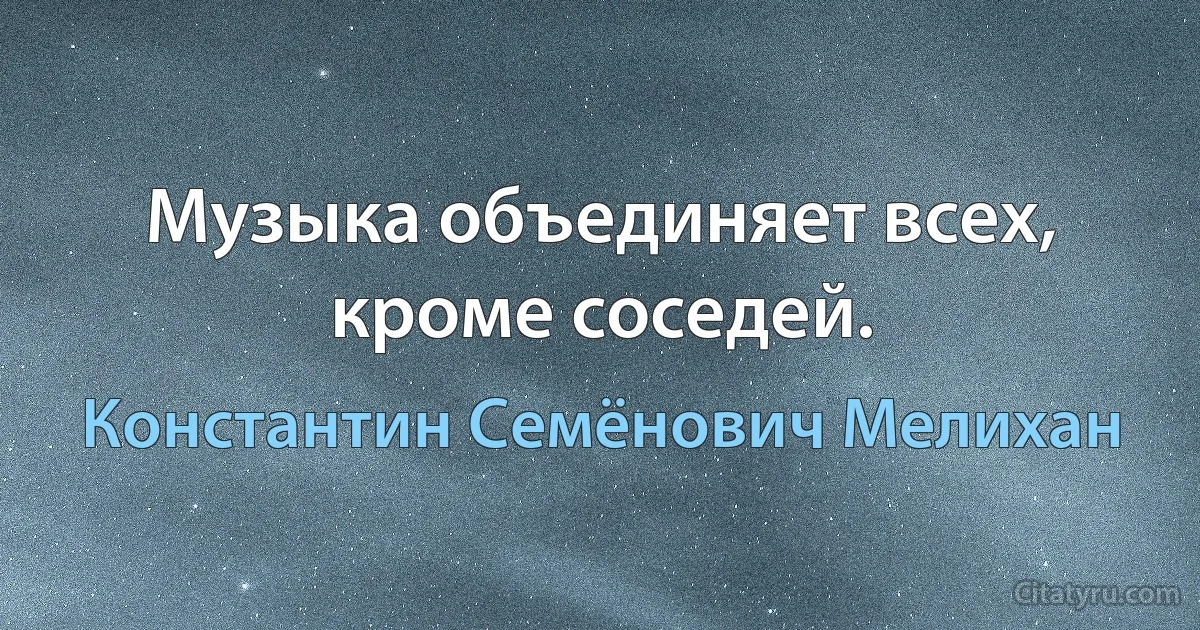 Музыка объединяет всех, кроме соседей. (Константин Семёнович Мелихан)