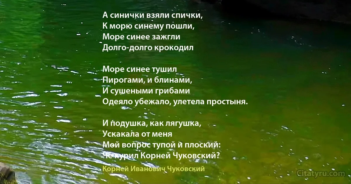 А синички взяли спички,
К морю синему пошли,
Море синее зажгли 
Долго-долго крокодил

Море синее тушил
Пирогами, и блинами,
И сушеными грибами 
Одеяло убежало, улетела простыня.

И подушка, как лягушка,
Ускакала от меня 
Мой вопрос тупой и плоский:
Че курил Корней Чуковский? (Корней Иванович Чуковский)