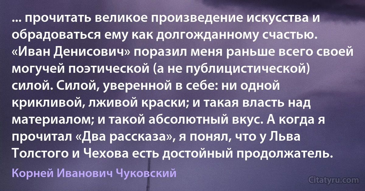 ... прочитать великое произведение искусства и обрадоваться ему как долгожданному счастью. «Иван Денисович» поразил меня раньше всего своей могучей поэтической (а не публицистической) силой. Силой, уверенной в себе: ни одной крикливой, лживой краски; и такая власть над материалом; и такой абсолютный вкус. А когда я прочитал «Два рассказа», я понял, что у Льва Толстого и Чехова есть достойный продолжатель. (Корней Иванович Чуковский)