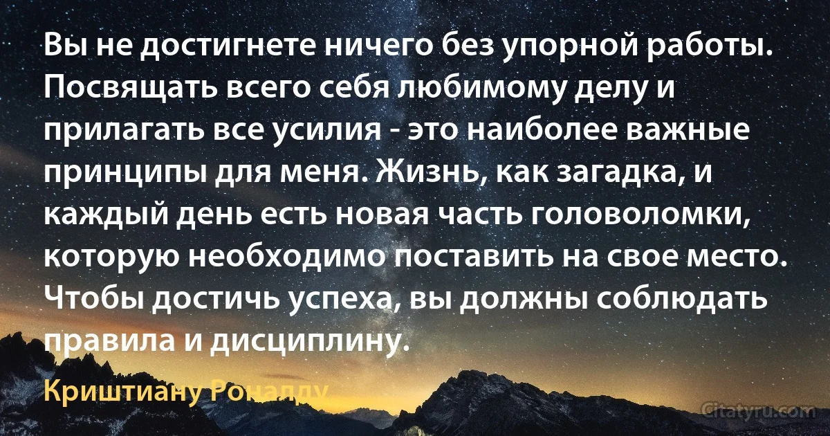 Вы не достигнете ничего без упорной работы. Посвящать всего себя любимому делу и прилагать все усилия - это наиболее важные принципы для меня. Жизнь, как загадка, и каждый день есть новая часть головоломки, которую необходимо поставить на свое место. Чтобы достичь успеха, вы должны соблюдать правила и дисциплину. (Криштиану Роналду)