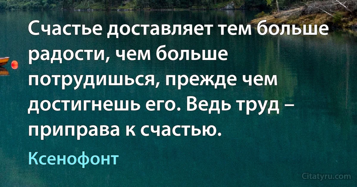 Счастье доставляет тем больше радости, чем больше потрудишься, прежде чем достигнешь его. Ведь труд – приправа к счастью. (Ксенофонт)