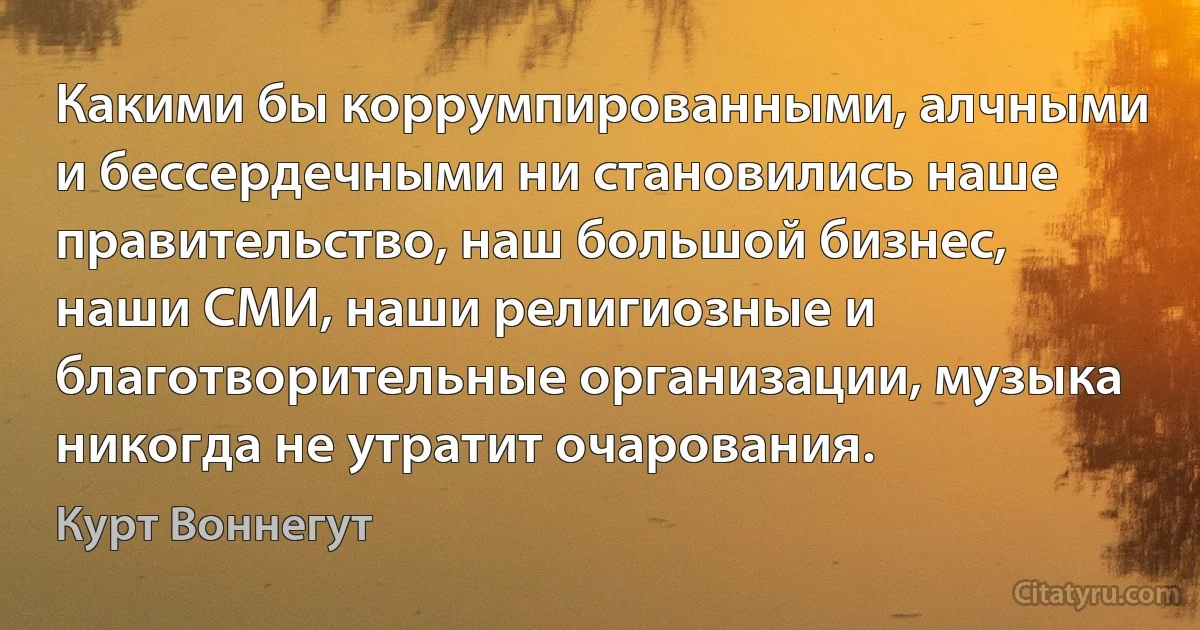 Какими бы коррумпированными, алчными и бессердечными ни становились наше правительство, наш большой бизнес, наши СМИ, наши религиозные и благотворительные организации, музыка никогда не утратит очарования. (Курт Воннегут)