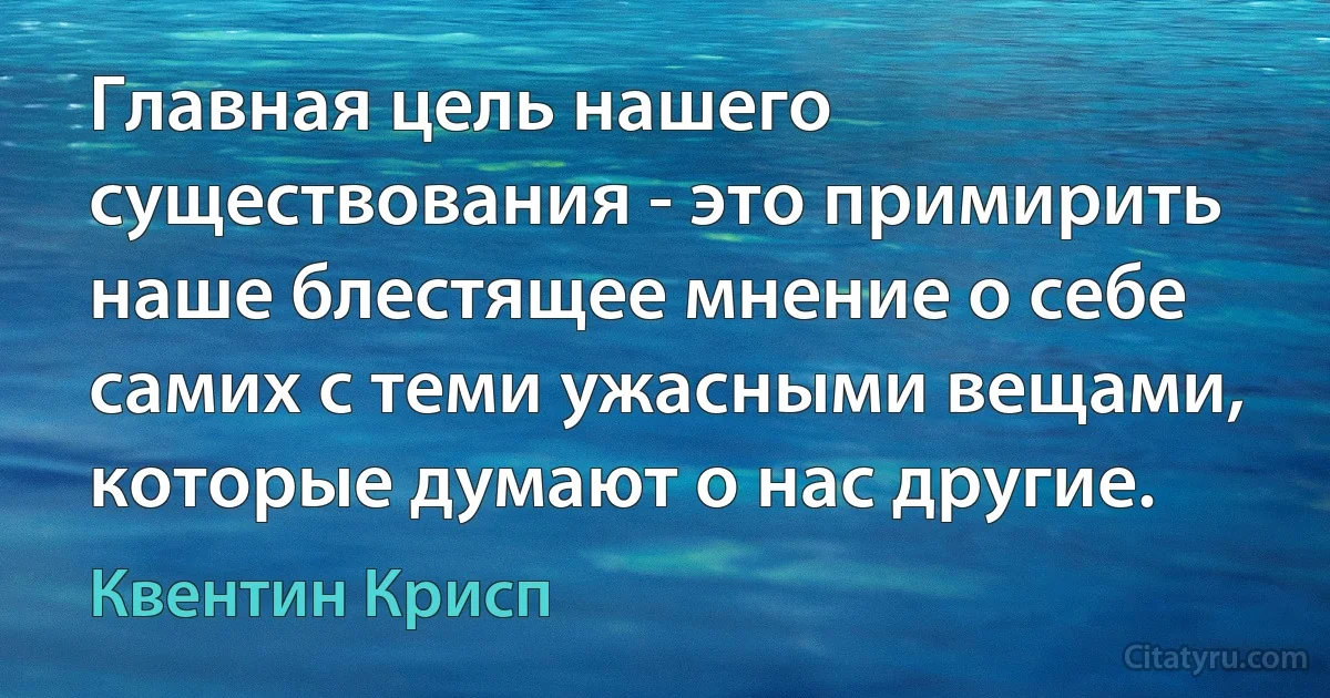 Главная цель нашего существования - это примирить наше блестящее мнение о себе самих с теми ужасными вещами, которые думают о нас другие. (Квентин Крисп)