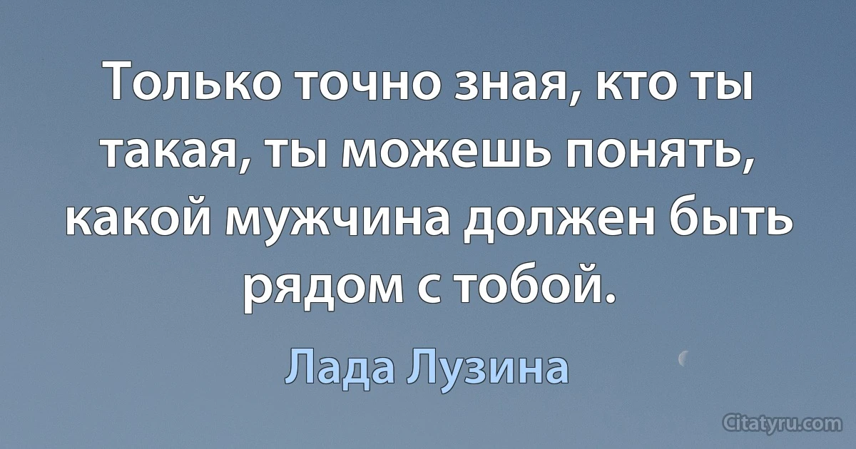 Только точно зная, кто ты такая, ты можешь понять, какой мужчина должен быть рядом с тобой. (Лада Лузина)