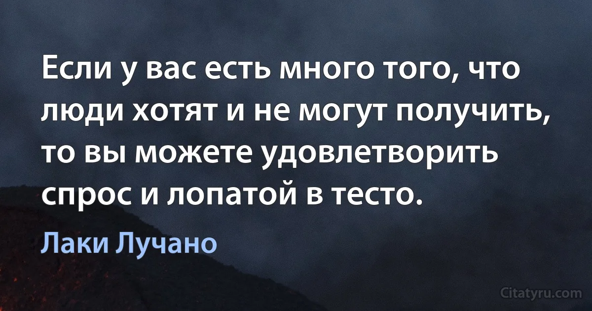 Если у вас есть много того, что люди хотят и не могут получить, то вы можете удовлетворить спрос и лопатой в тесто. (Лаки Лучано)