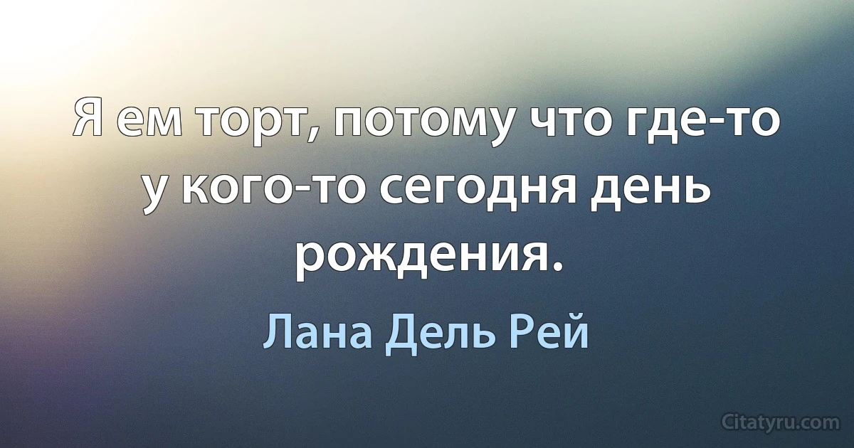 Я ем торт, потому что где-то у кого-то сегодня день рождения. (Лана Дель Рей)