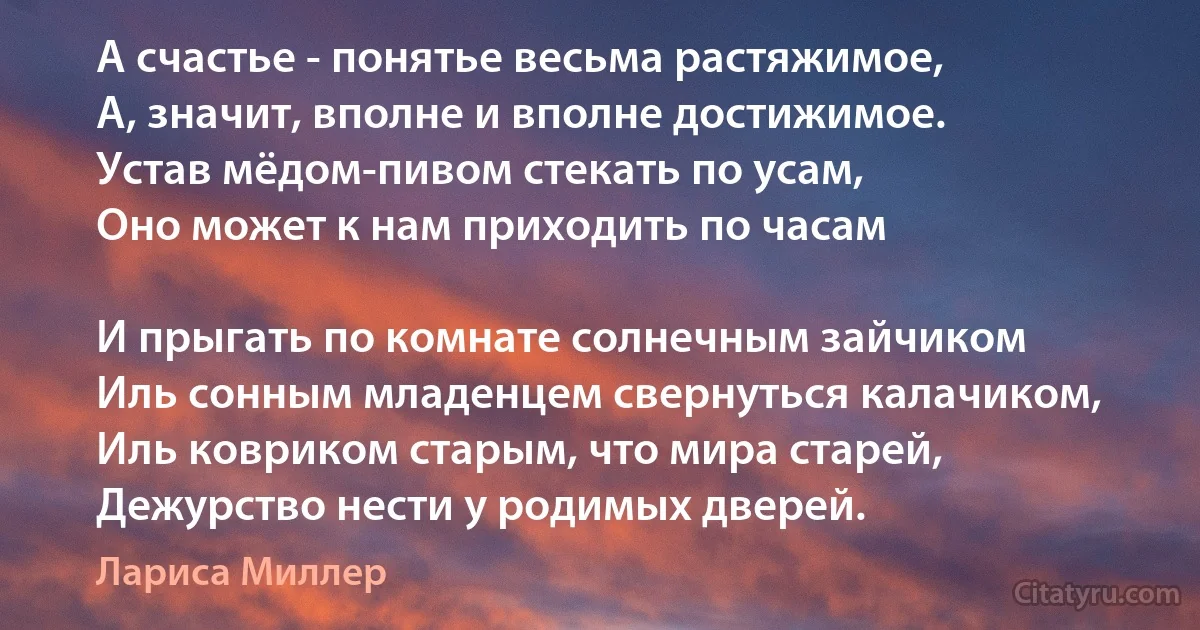 А счастье - понятье весьма растяжимое,
А, значит, вполне и вполне достижимое.
Устав мёдом-пивом стекать по усам,
Оно может к нам приходить по часам

И прыгать по комнате солнечным зайчиком
Иль сонным младенцем свернуться калачиком,
Иль ковриком старым, что мира старей,
Дежурство нести у родимых дверей. (Лариса Миллер)