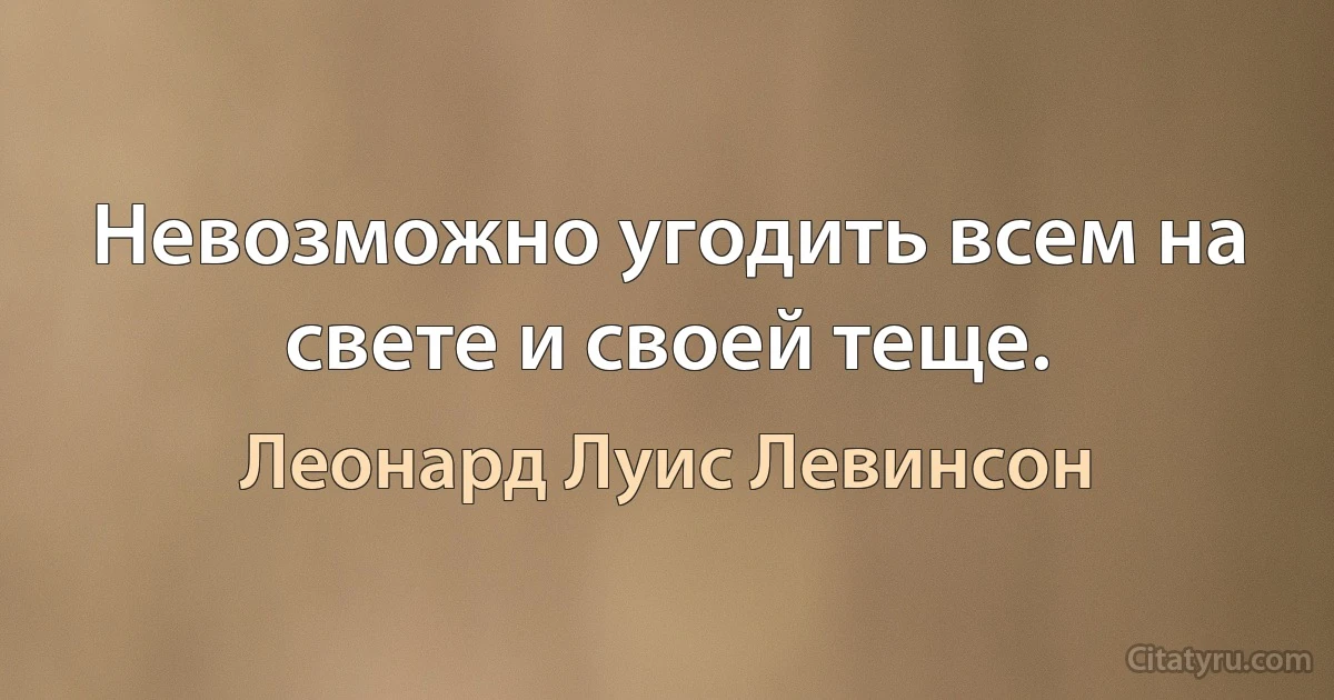 Невозможно угодить всем на свете и своей теще. (Леонард Луис Левинсон)