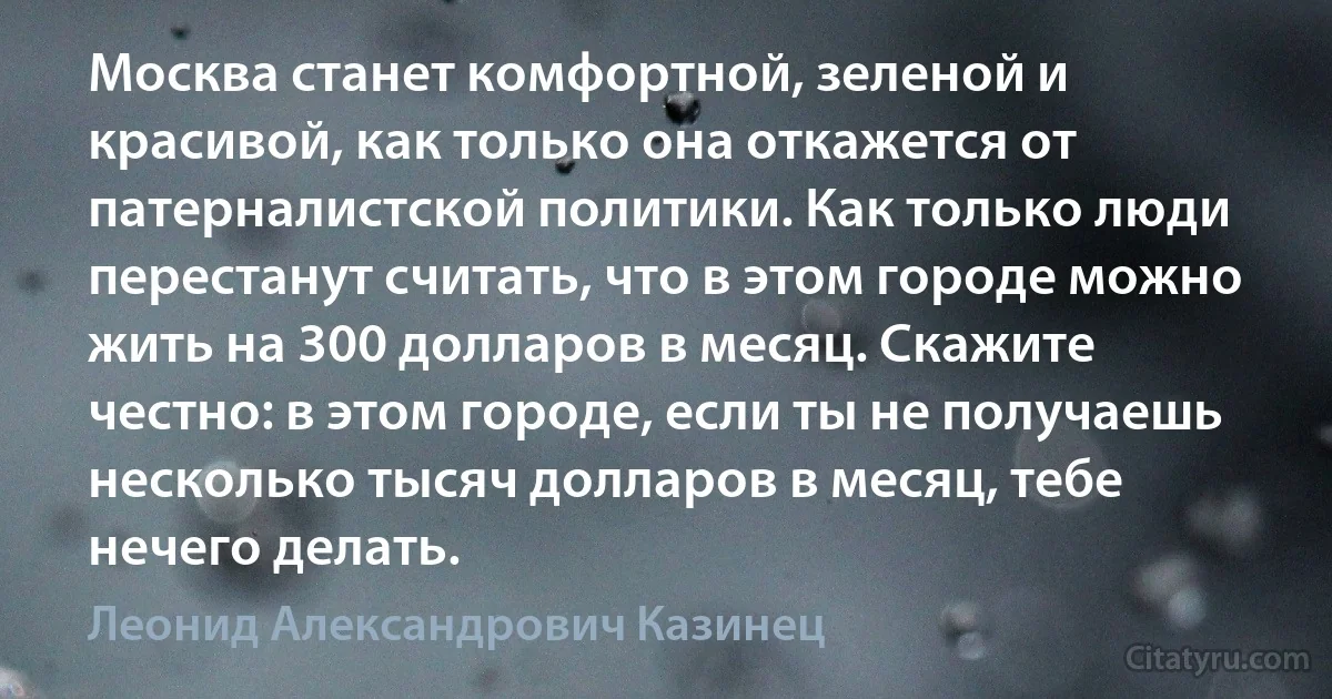 Москва станет комфортной, зеленой и красивой, как только она откажется от патерналистской политики. Как только люди перестанут считать, что в этом городе можно жить на 300 долларов в месяц. Скажите честно: в этом городе, если ты не получаешь несколько тысяч долларов в месяц, тебе нечего делать. (Леонид Александрович Казинец)