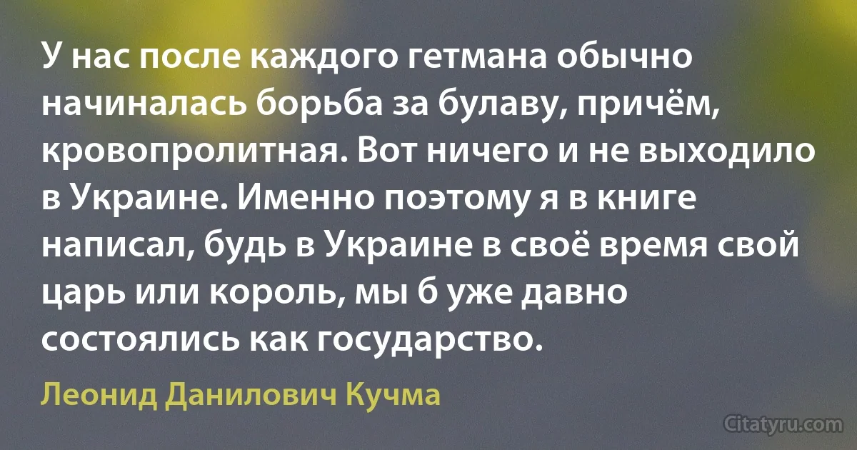 У нас после каждого гетмана обычно начиналась борьба за булаву, причём, кровопролитная. Вот ничего и не выходило в Украине. Именно поэтому я в книге написал, будь в Украине в своё время свой царь или король, мы б уже давно состоялись как государство. (Леонид Данилович Кучма)