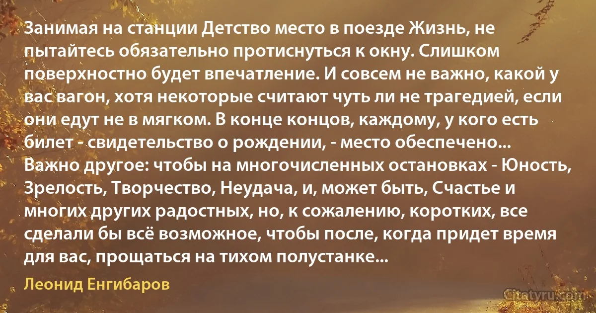 Занимая на станции Детство место в поезде Жизнь, не пытайтесь обязательно протиснуться к окну. Слишком поверхностно будет впечатление. И совсем не важно, какой у вас вагон, хотя некоторые считают чуть ли не трагедией, если они едут не в мягком. В конце концов, каждому, у кого есть билет - свидетельство о рождении, - место обеспечено... Важно другое: чтобы на многочисленных остановках - Юность, Зрелость, Творчество, Неудача, и, может быть, Счастье и многих других радостных, но, к сожалению, коротких, все сделали бы всё возможное, чтобы после, когда придет время для вас, прощаться на тихом полустанке... (Леонид Енгибаров)