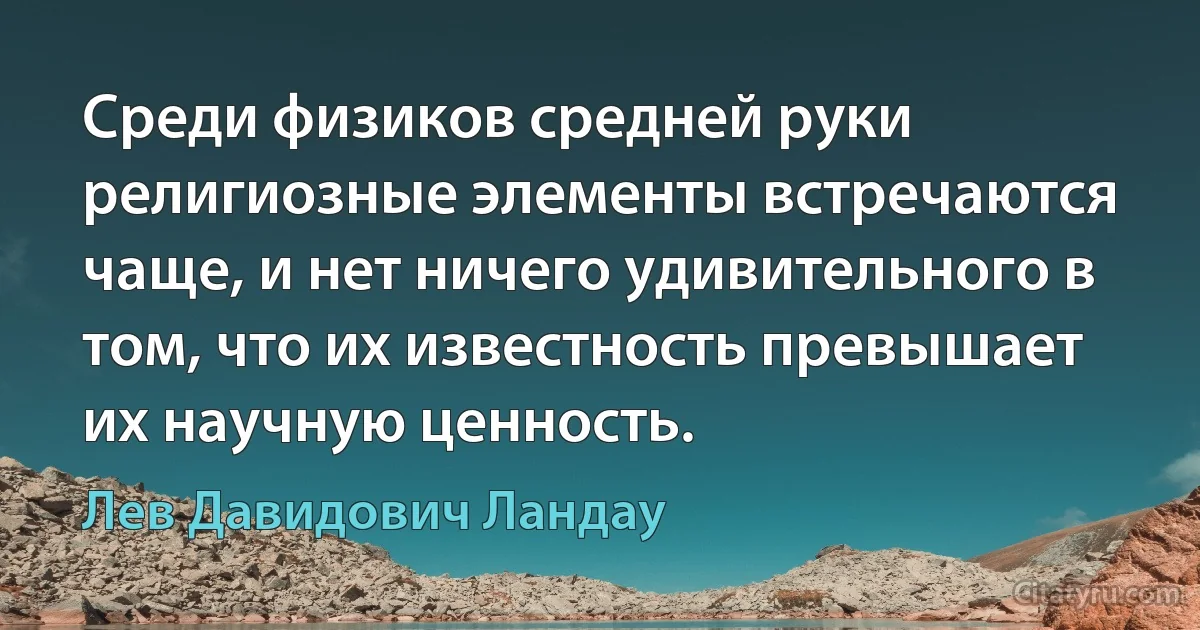 Среди физиков средней руки религиозные элементы встречаются чаще, и нет ничего удивительного в том, что их известность превышает их научную ценность. (Лев Давидович Ландау)