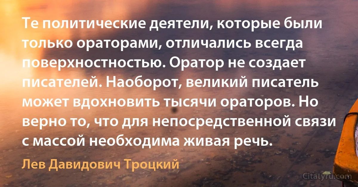 Те политические деятели, которые были только ораторами, отличались всегда поверхностностью. Оратор не создает писателей. Наоборот, великий писатель может вдохновить тысячи ораторов. Но верно то, что для непосредственной связи с массой необходима живая речь. (Лев Давидович Троцкий)