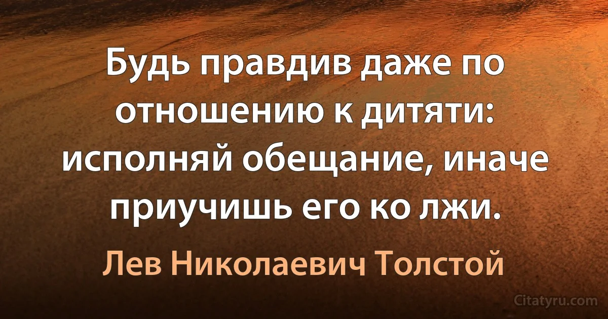 Будь правдив даже по отношению к дитяти: исполняй обещание, иначе приучишь его ко лжи. (Лев Николаевич Толстой)