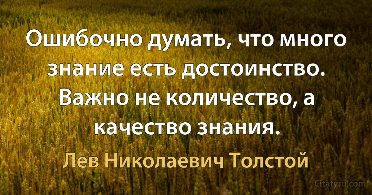 Ошибочно думать, что много знание есть достоинство. Важно не количество, а качество знания. (Лев Николаевич Толстой)