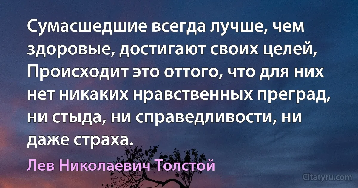 Сумасшедшие всегда лучше, чем здоровые, достигают своих целей, Происходит это оттого, что для них нет никаких нравственных преград, ни стыда, ни справедливости, ни даже страха. (Лев Николаевич Толстой)