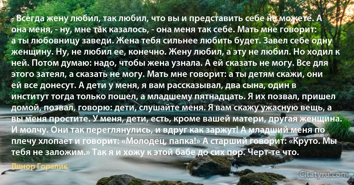 - Всегда жену любил, так любил, что вы и представить себе не можете. А она меня, - ну, мне так казалось, - она меня так себе. Мать мне говорит: а ты любовницу заведи. Жена тебя сильнее любить будет. Завел себе одну женщину. Ну, не любил ее, конечно. Жену любил, а эту не любил. Но ходил к ней. Потом думаю: надо, чтобы жена узнала. А ей сказать не могу. Все для этого затеял, а сказать не могу. Мать мне говорит: а ты детям скажи, они ей все донесут. А дети у меня, я вам рассказывал, два сына, один в институт тогда только пошел, а младшему пятнадцать. Я их позвал, пришел домой, позвал, говорю: дети, слушайте меня. Я вам скажу ужасную вещь, а вы меня простите. У меня, дети, есть, кроме вашей матери, другая женщина. И молчу. Они так переглянулись, и вдруг как заржут! А младший меня по плечу хлопает и говорит: «Молодец, папка!» А старший говорит: «Круто. Мы тебя не заложим.» Так я и хожу к этой бабе до сих пор. Черт-те что. (Линор Горалик)