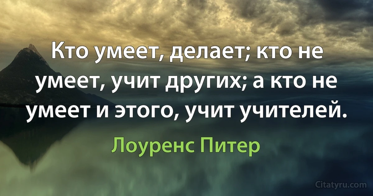 Кто умеет, делает; кто не умеет, учит других; а кто не умеет и этого, учит учителей. (Лоуренс Питер)