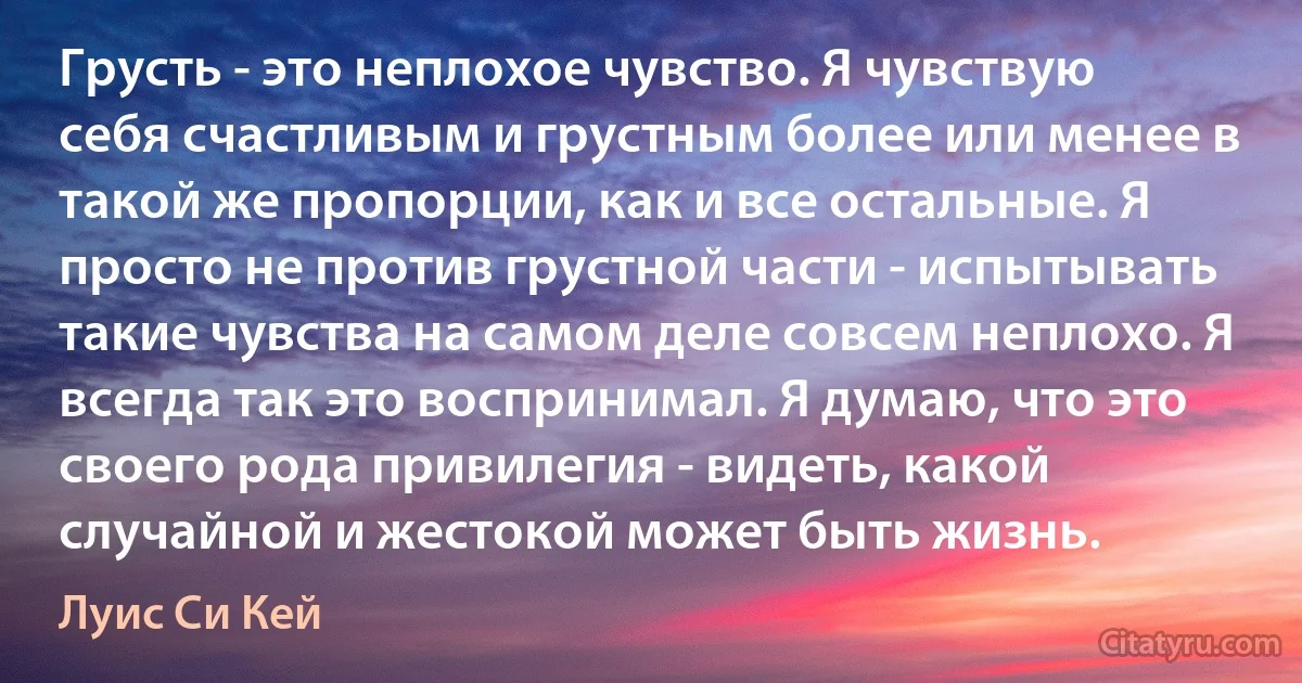 Грусть - это неплохое чувство. Я чувствую себя счастливым и грустным более или менее в такой же пропорции, как и все остальные. Я просто не против грустной части - испытывать такие чувства на самом деле совсем неплохо. Я всегда так это воспринимал. Я думаю, что это своего рода привилегия - видеть, какой случайной и жестокой может быть жизнь. (Луис Си Кей)