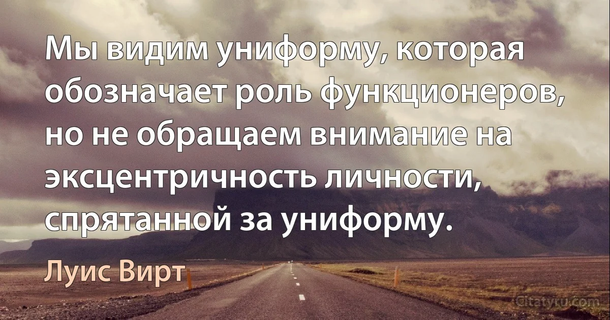 Мы видим униформу, которая обозначает роль функционеров, но не обращаем внимание на эксцентричность личности, спрятанной за униформу. (Луис Вирт)