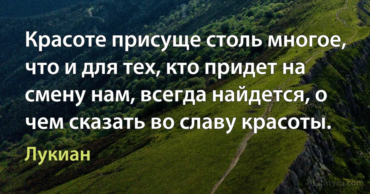 Красоте присуще столь многое, что и для тех, кто придет на смену нам, всегда найдется, о чем сказать во славу красоты. (Лукиан)