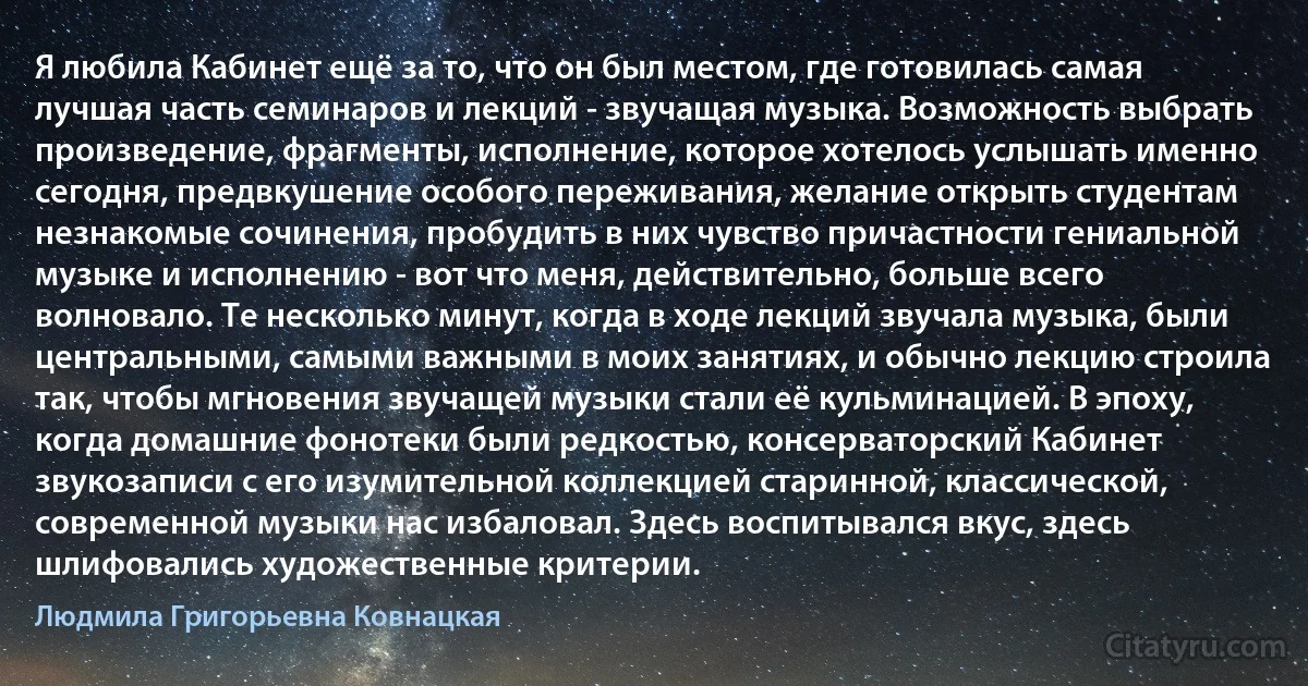 Я любила Кабинет ещё за то, что он был местом, где готовилась самая лучшая часть семинаров и лекций - звучащая музыка. Возможность выбрать произведение, фрагменты, исполнение, которое хотелось услышать именно сегодня, предвкушение особого переживания, желание открыть студентам незнакомые сочинения, пробудить в них чувство причастности гениальной музыке и исполнению - вот что меня, действительно, больше всего волновало. Те несколько минут, когда в ходе лекций звучала музыка, были центральными, самыми важными в моих занятиях, и обычно лекцию строила так, чтобы мгновения звучащей музыки стали её кульминацией. В эпоху, когда домашние фонотеки были редкостью, консерваторский Кабинет звукозаписи с его изумительной коллекцией старинной, классической, современной музыки нас избаловал. Здесь воспитывался вкус, здесь шлифовались художественные критерии. (Людмила Григорьевна Ковнацкая)