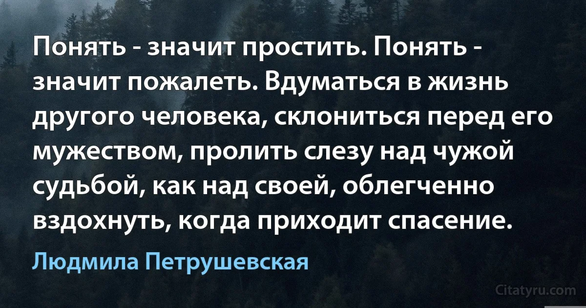 Понять - значит простить. Понять - значит пожалеть. Вдуматься в жизнь другого человека, склониться перед его мужеством, пролить слезу над чужой судьбой, как над своей, облегченно вздохнуть, когда приходит спасение. (Людмила Петрушевская)