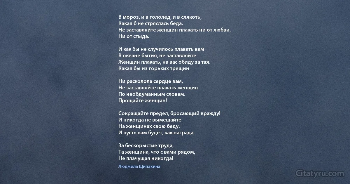 В мороз, и в гололед, и в слякоть,
Какая б не стряслась беда.
Не заставляйте женщин плакать ни от любви,
Ни от стыда. 

И как бы не случилось плавать вам
В океане бытия, не заставляйте
Женщин плакать, на вас обиду за тая.
Какая бы из горьких трещин 

Ни расколола сердце вам, 
Не заставляйте плакать женщин
По необдуманным словам. 
Прощайте женщин! 

Сокращайте предел, бросающий вражду! 
И никогда не вымещайте 
На женщинах свою беду. 
И пусть вам будет, как награда, 

За бескорыстие труда, 
Та женщина, что с вами рядом, 
Не плачущая никогда! (Людмила Щипахина)