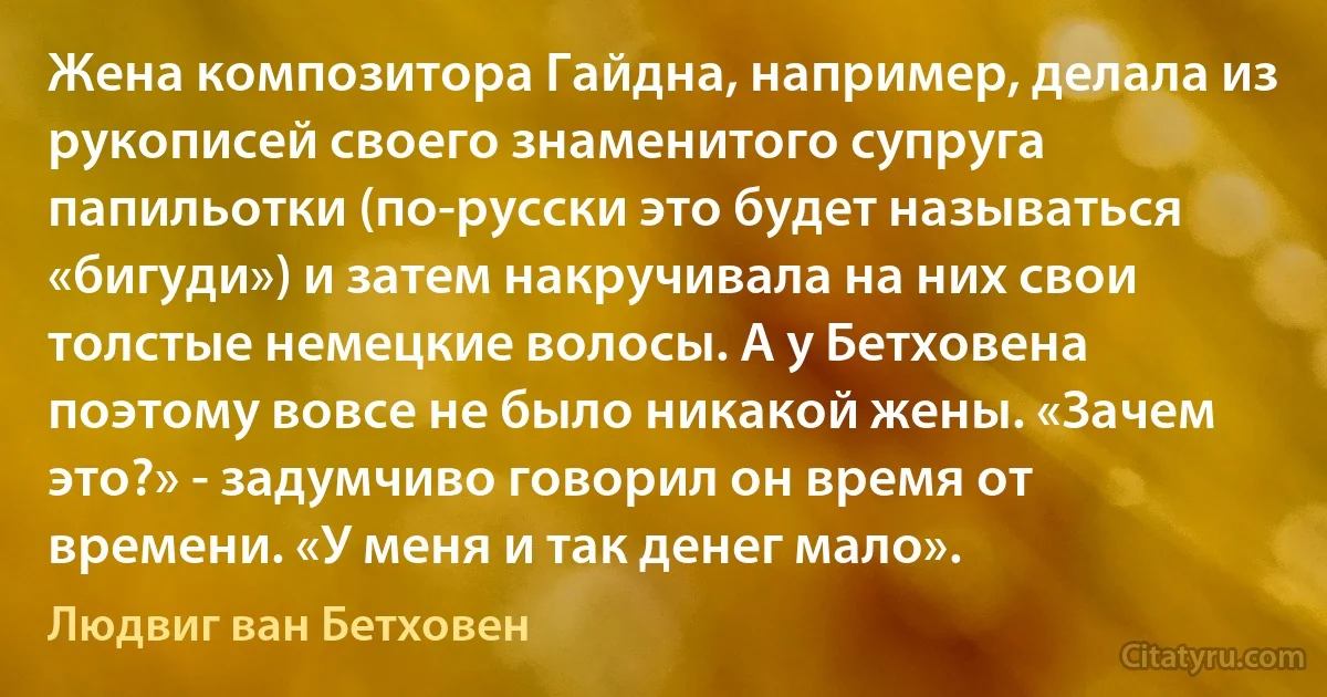 Жена композитора Гайдна, например, делала из рукописей своего знаменитого супруга папильотки (по-русски это будет называться «бигуди») и затем накручивала на них свои толстые немецкие волосы. А у Бетховена поэтому вовсе не было никакой жены. «Зачем это?» - задумчиво говорил он время от времени. «У меня и так денег мало». (Людвиг ван Бетховен)