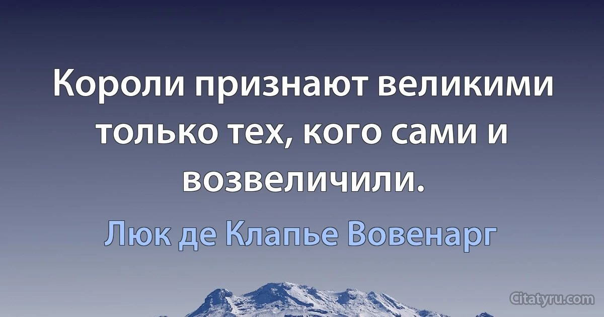 Короли признают великими только тех, кого сами и возвеличили. (Люк де Клапье Вовенарг)