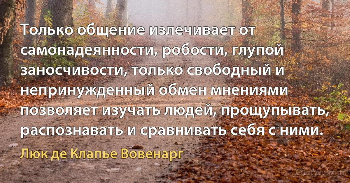 Только общение излечивает от самонадеянности, робости, глупой заносчивости, только свободный и непринужденный обмен мнениями позволяет изучать людей, прощупывать, распознавать и сравнивать себя с ними. (Люк де Клапье Вовенарг)