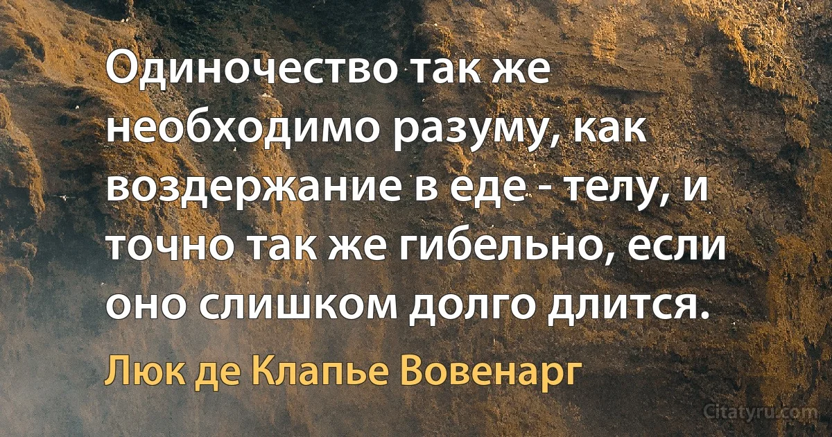 Одиночество так же необходимо разуму, как воздержание в еде - телу, и точно так же гибельно, если оно слишком долго длится. (Люк де Клапье Вовенарг)