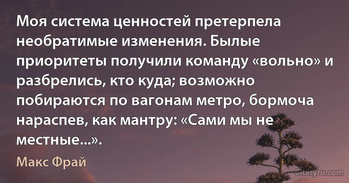 Моя система ценностей претерпела необратимые изменения. Былые приоритеты получили команду «вольно» и разбрелись, кто куда; возможно побираются по вагонам метро, бормоча нараспев, как мантру: «Сами мы не местные...». (Макс Фрай)