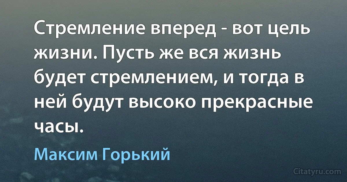 Стремление вперед - вот цель жизни. Пусть же вся жизнь будет стремлением, и тогда в ней будут высоко прекрасные часы. (Максим Горький)