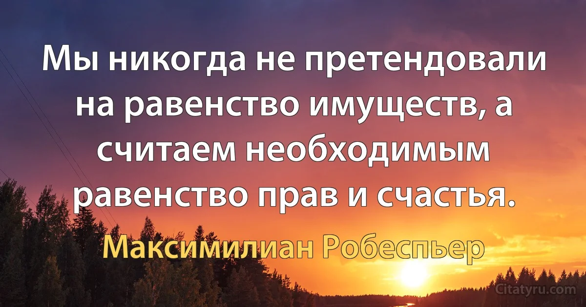 Мы никогда не претендовали на равенство имуществ, а считаем необходимым равенство прав и счастья. (Максимилиан Робеспьер)