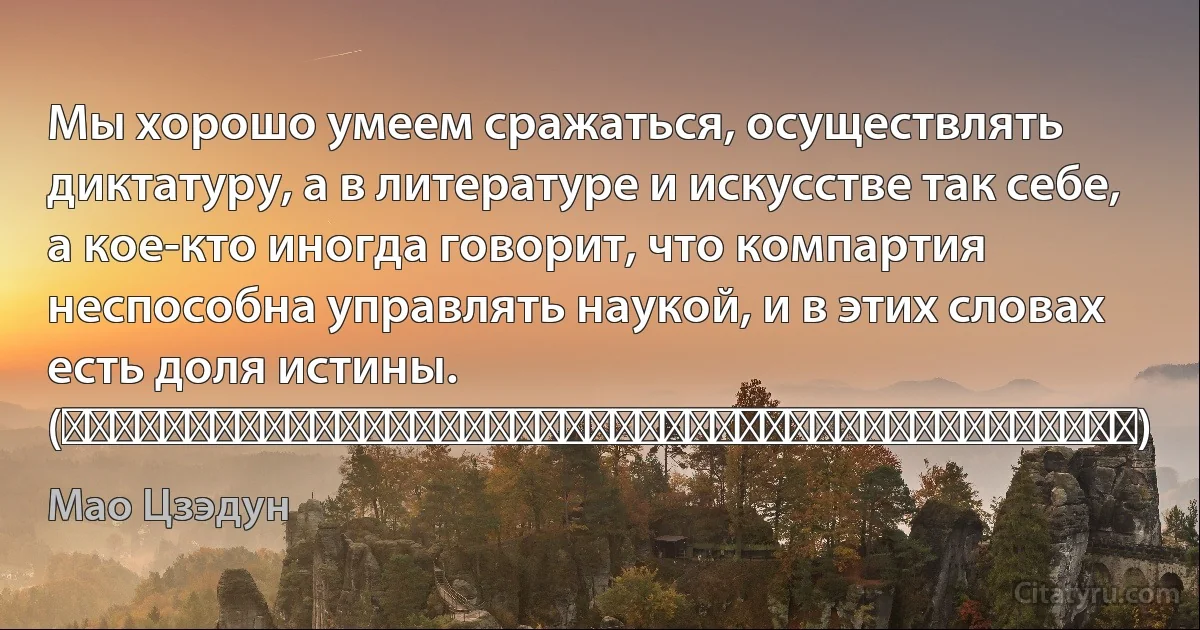 Мы хорошо умеем сражаться, осуществлять диктатуру, а в литературе и искусстве так себе, а кое-кто иногда говорит, что компартия неспособна управлять наукой, и в этих словах есть доля истины. (我们拿手好戏是打仗，专政，文艺有一点，人也不多，说共产党不能领导科学，这话有一半真理。) (Мао Цзэдун)