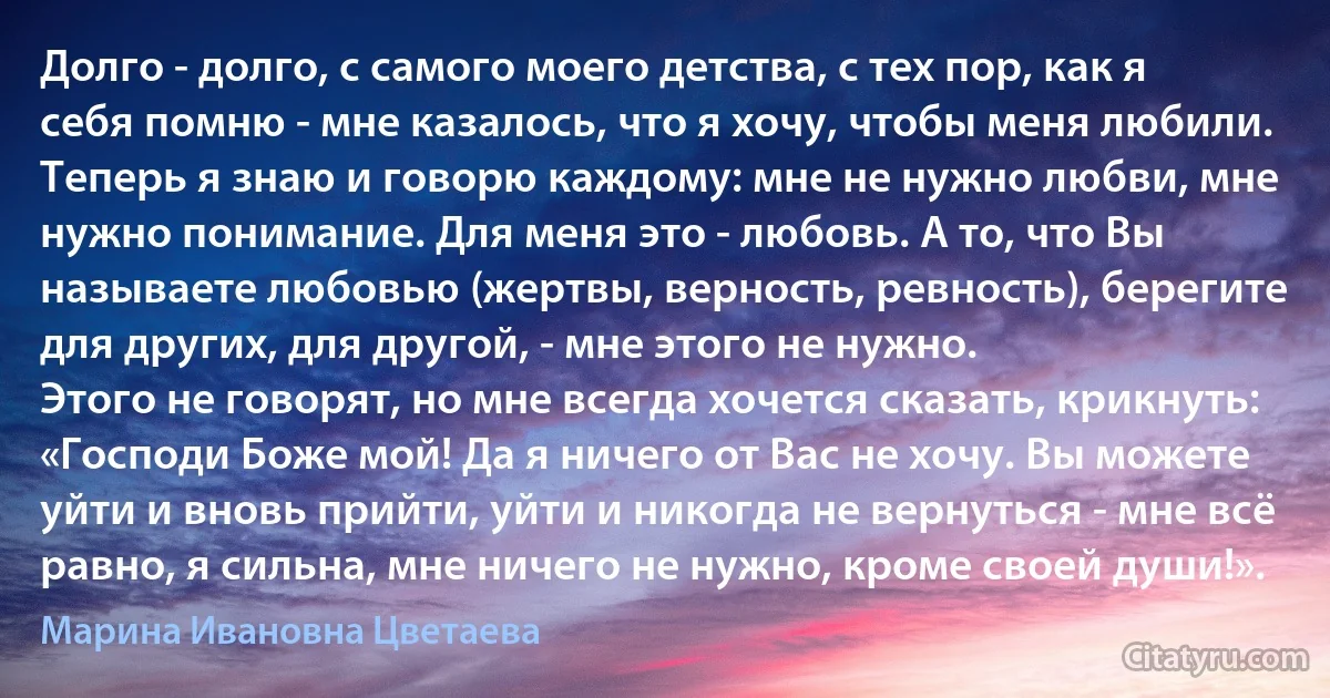 Долго - долго, с самого моего детства, с тех пор, как я себя помню - мне казалось, что я хочу, чтобы меня любили.
Теперь я знаю и говорю каждому: мне не нужно любви, мне нужно понимание. Для меня это - любовь. А то, что Вы называете любовью (жертвы, верность, ревность), берегите для других, для другой, - мне этого не нужно.
Этого не говорят, но мне всегда хочется сказать, крикнуть: «Господи Боже мой! Да я ничего от Вас не хочу. Вы можете уйти и вновь прийти, уйти и никогда не вернуться - мне всё равно, я сильна, мне ничего не нужно, кроме своей души!». (Марина Ивановна Цветаева)