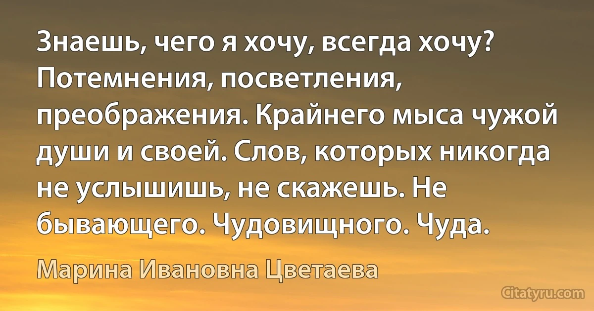 Знаешь, чего я хочу, всегда хочу? Потемнения, посветления, преображения. Крайнего мыса чужой души и своей. Слов, которых никогда не услышишь, не скажешь. Не бывающего. Чудовищного. Чуда. (Марина Ивановна Цветаева)