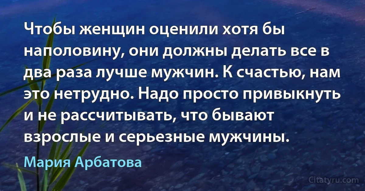 Чтобы женщин оценили хотя бы наполовину, они должны делать все в два раза лучше мужчин. К счастью, нам это нетрудно. Надо просто привыкнуть и не рассчитывать, что бывают взрослые и серьезные мужчины. (Мария Арбатова)