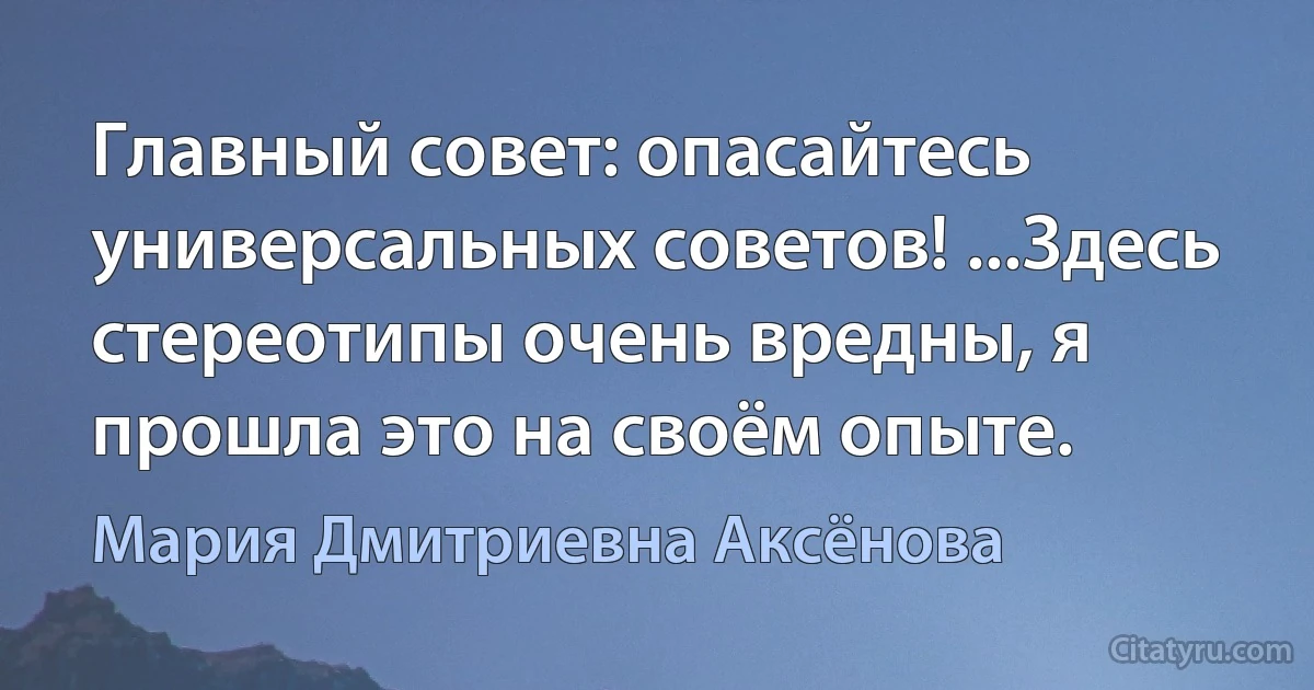 Главный совет: опасайтесь универсальных советов! ...Здесь стереотипы очень вредны, я прошла это на своём опыте. (Мария Дмитриевна Аксёнова)