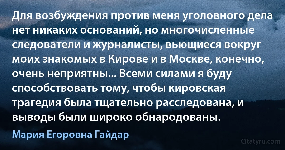 Для возбуждения против меня уголовного дела нет никаких оснований, но многочисленные следователи и журналисты, вьющиеся вокруг моих знакомых в Кирове и в Москве, конечно, очень неприятны... Всеми силами я буду способствовать тому, чтобы кировская трагедия была тщательно расследована, и выводы были широко обнародованы. (Мария Егоровна Гайдар)